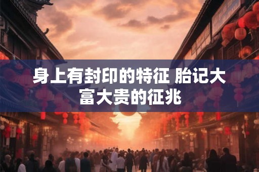 身上有封印的特征 胎记大富大贵的征兆 身上有封印的特征 胎记大富大贵的征兆