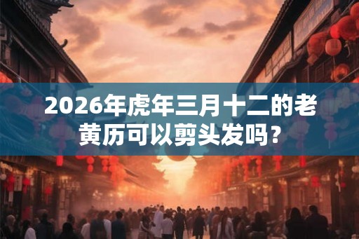 2026年虎年三月十二的老黄历可以剪头发吗? 2026年虎年三月十二的老黄历可以剪头发吗?