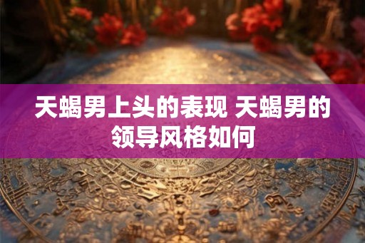 天蝎男上头的表现 天蝎男的领导风格如何