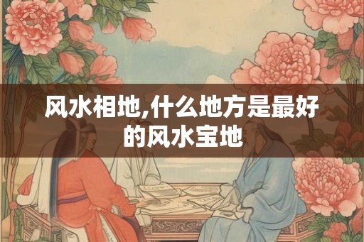 风水相地,什么地方是最好的风水宝地 风水相地,什么地方是最好的风水宝地
