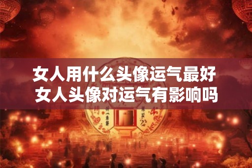 女人用什么头像运气最好 女人头像对运气有影响吗
