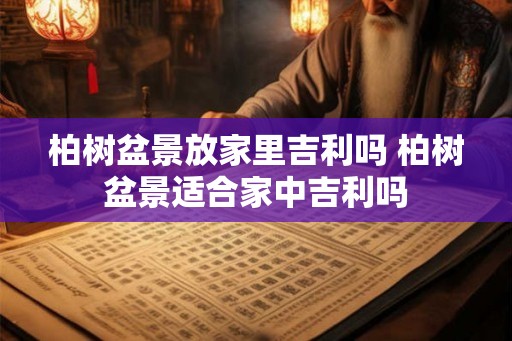 柏树盆景放家里吉利吗 柏树盆景适合家中吉利吗