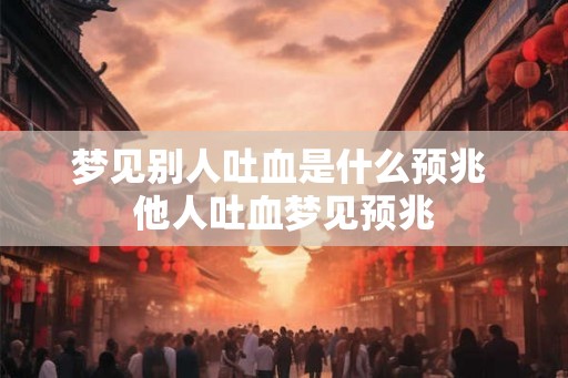 梦见别人吐血是什么预兆 他人吐血梦见预兆 梦见别人吐血是什么预兆 他人吐血梦见预兆