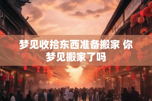 梦见收拾东西准备搬家 你梦见搬家了吗 梦见收拾东西准备搬家 你梦见搬家了吗