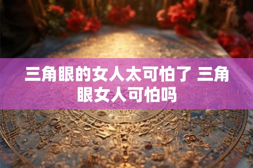 三角眼的女人太可怕了 三角眼女人可怕吗 三角眼的女人太可怕了 三角眼女人可怕吗