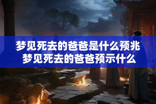 梦见死去的爸爸是什么预兆 梦见死去的爸爸预示什么 梦见死去的爸爸是什么预兆 梦见死去的爸爸预示什么