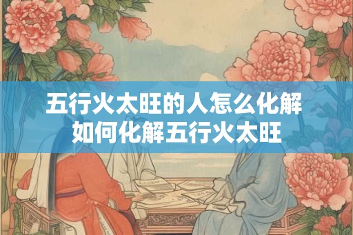 五行火太旺的人怎么化解 如何化解五行火太旺