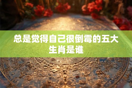 总是觉得自己很倒霉的五大生肖是谁 总是觉得自己很倒霉的五大生肖是谁