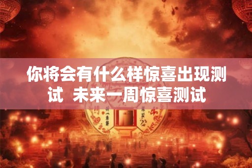 你将会有什么样惊喜出现测试 未来一周惊喜测试 你将会有什么样惊喜出现测试 未来一周惊喜测试