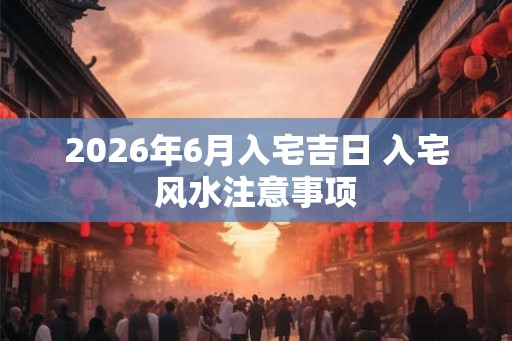 2026年6月入宅吉日 入宅风水注意事项