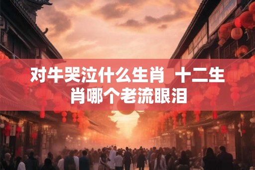 对牛哭泣什么生肖  十二生肖哪个老流眼泪