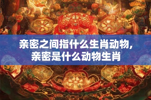 亲密之间指什么生肖动物,亲密是什么动物生肖