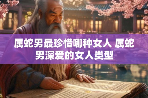 属蛇男最珍惜哪种女人 属蛇男深爱的女人类型 属蛇男最珍惜哪种女人 属蛇男深爱的女人类型