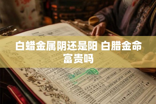 白蜡金属阴还是阳 白腊金命富贵吗 白蜡金属阴还是阳 白腊金命富贵吗