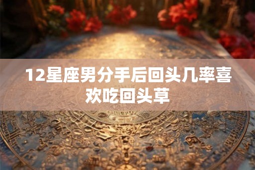 12星座男分手后回头几率喜欢吃回头草