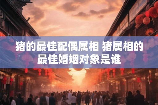 猪的最佳配偶属相 猪属相的最佳婚姻对象是谁