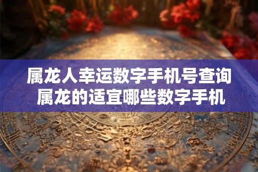 属龙人幸运数字手机号查询 属龙的适宜哪些数字手机尾号 属龙人幸运数字手机号查询 属龙的适宜哪些数字手机尾号