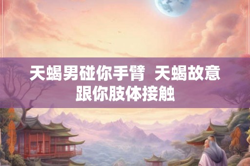 天蝎男碰你手臂  天蝎故意跟你肢体接触