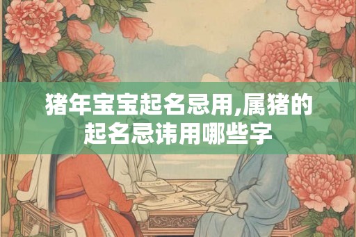 猪年宝宝起名忌用,属猪的起名忌讳用哪些字