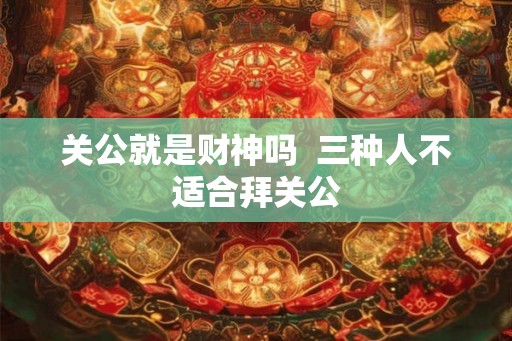 关公就是财神吗  三种人不适合拜关公