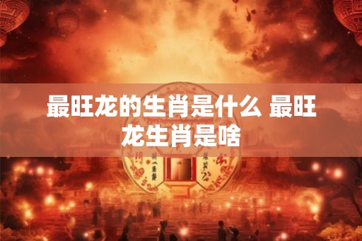 最旺龙的生肖是什么 最旺龙生肖是啥