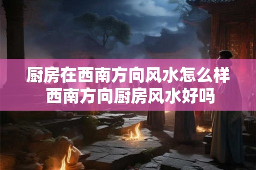厨房在西南方向风水怎么样 西南方向厨房风水好吗