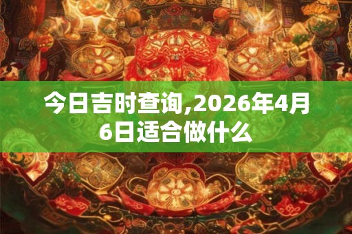 今日吉时查询,2026年4月6日适合做什么