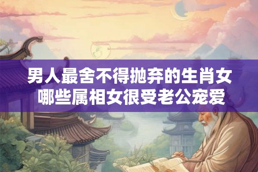 男人最舍不得抛弃的生肖女 哪些属相女很受老公宠爱