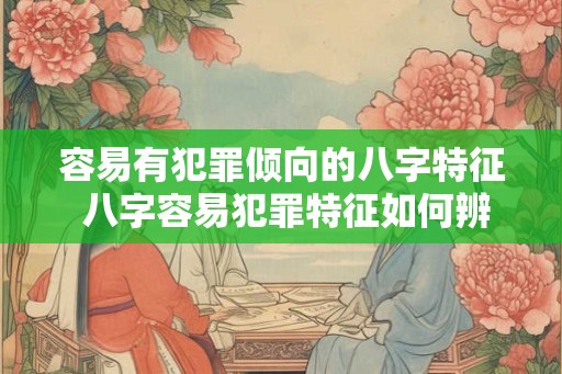 容易有犯罪倾向的八字特征 八字容易犯罪特征如何辨识 容易有犯罪倾向的八字特征 八字容易犯罪特征如何辨识