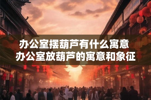 办公室摆葫芦有什么寓意 办公室放葫芦的寓意和象征