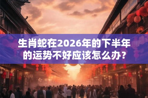 生肖蛇在2026年的下半年的运势不好应该怎么办? 生肖蛇在2026年的下半年的运势不好应该怎么办?