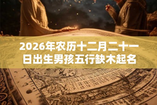 2026年农历十二月二十一日出生男孩五行缺木起名 2026年农历十二月二十一日出生男孩五行缺木起名