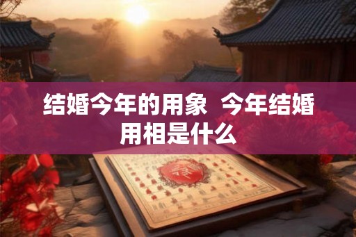 结婚今年的用象 今年结婚用相是什么 结婚今年的用象 今年结婚用相是什么