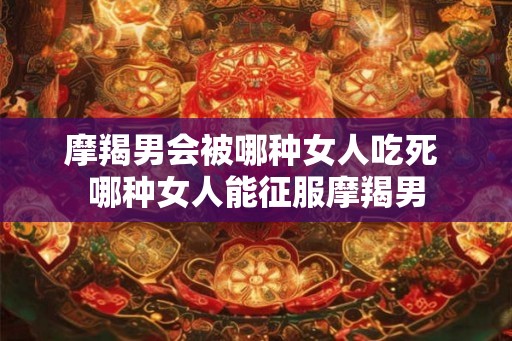 摩羯男会被哪种女人吃死 哪种女人能征服摩羯男