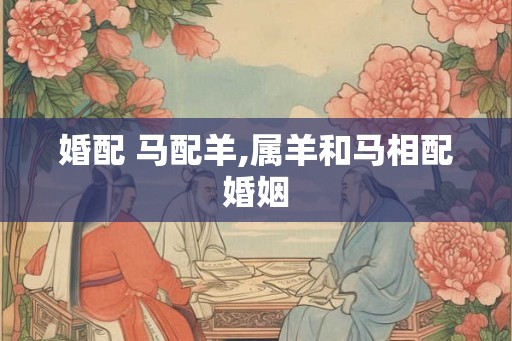 婚配 马配羊,属羊和马相配婚姻
