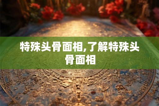 特殊头骨面相,了解特殊头骨面相
