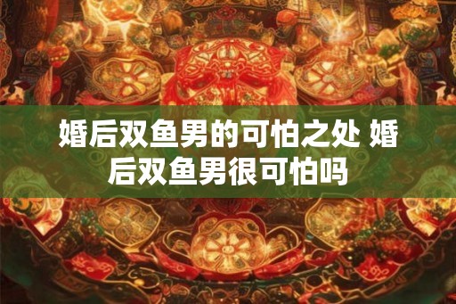 婚后双鱼男的可怕之处 婚后双鱼男很可怕吗