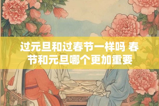 过元旦和过春节一样吗 春节和元旦哪个更加重要