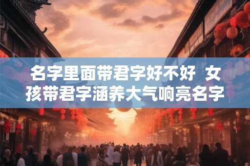 名字里面带君字好不好  女孩带君字涵养大气响亮名字