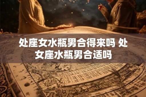 处座女水瓶男合得来吗 处女座水瓶男合适吗 处座女水瓶男合得来吗 处女座水瓶男合适吗