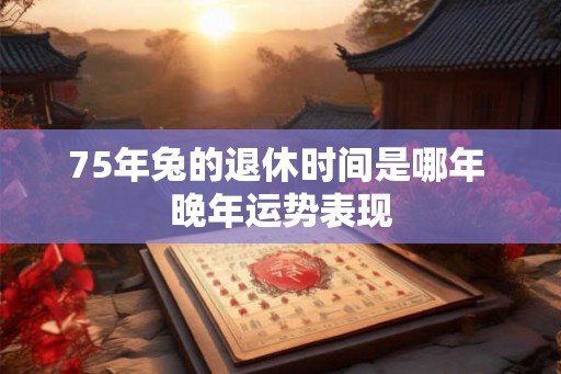 75年兔的退休时间是哪年 晚年运势表现