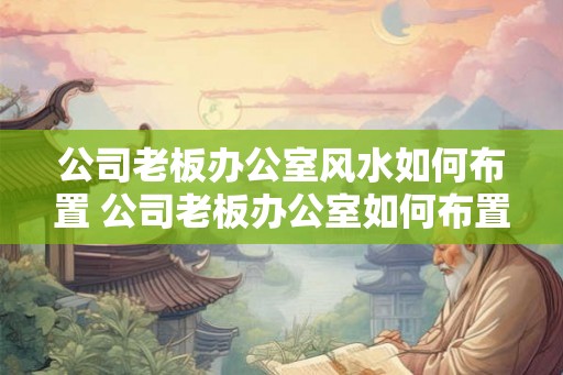 公司老板办公室风水如何布置 公司老板办公室如何布置风水