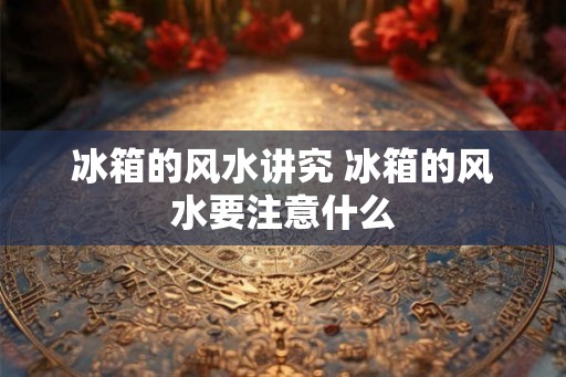 冰箱的风水讲究 冰箱的风水要注意什么