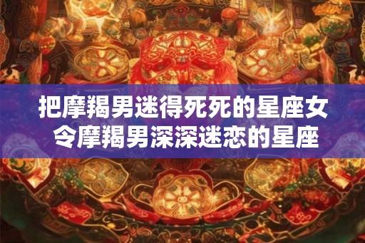 把摩羯男迷得死死的星座女 令摩羯男深深迷恋的星座女 把摩羯男迷得死死的星座女 令摩羯男深深迷恋的星座女