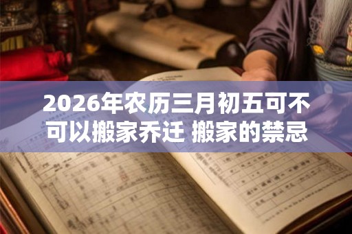 2026年农历三月初五可不可以搬家乔迁 搬家的禁忌