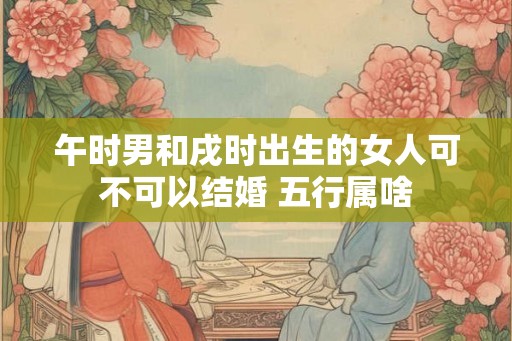 午时男和戌时出生的女人可不可以结婚 五行属啥