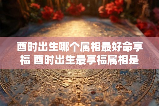 酉时出生哪个属相最好命享福 酉时出生最享福属相是什么