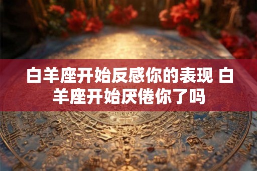 白羊座开始反感你的表现 白羊座开始厌倦你了吗
