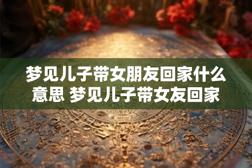 梦见儿子带女朋友回家什么意思 梦见儿子带女友回家意味着什么 梦见儿子带女朋友回家什么意思 梦见儿子带女友回家意味着什么