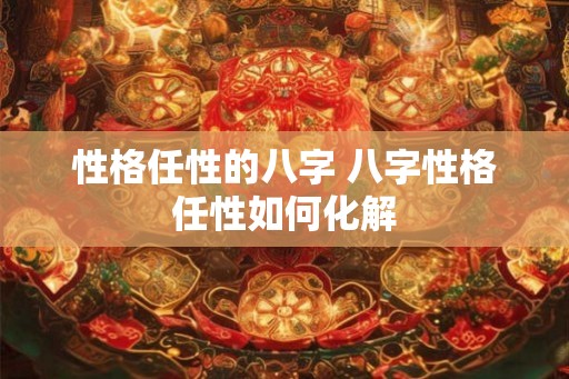 性格任性的八字 八字性格任性如何化解